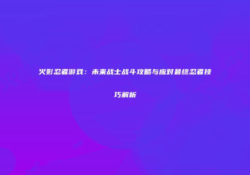 火影忍者游戏：未来战士战斗攻略与应对最终忍者技巧解析