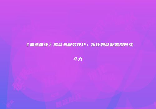 《碧蓝航线》编队与配装技巧：优化舰队配置提升战斗力