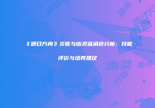《明日方舟》炎客与幽灵鲨角色分析：技能评价与培养建议