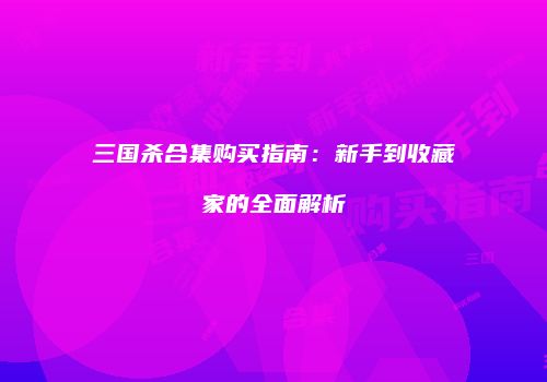 三国杀合集购买指南：新手到收藏家的全面解析