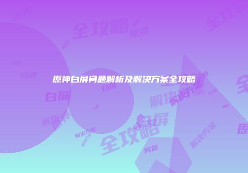 原神白屏问题解析及解决方案全攻略