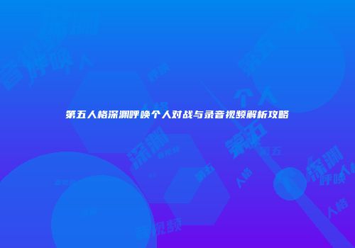 第五人格深渊呼唤个人对战与录音视频解析攻略