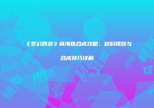 《梦幻西游》镇海珠合成攻略：材料摆放与合成技巧详解