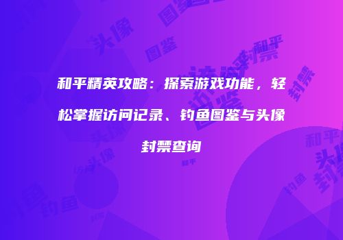 和平精英攻略：探索游戏功能，轻松掌握访问记录、钓鱼图鉴与头像封禁查询