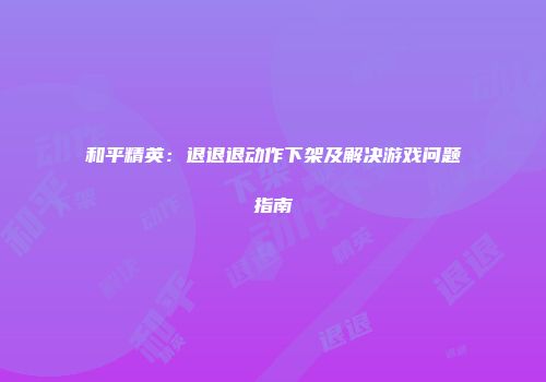 和平精英：退退退动作下架及解决游戏问题指南