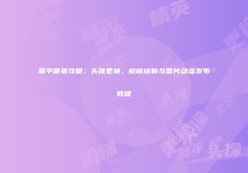 和平精英攻略：头像更换、枪械绘制与图片动态发布教程