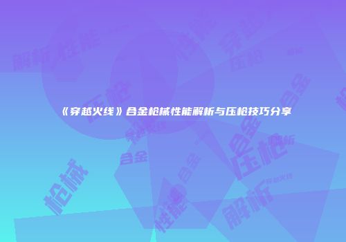 《穿越火线》合金枪械性能解析与压枪技巧分享