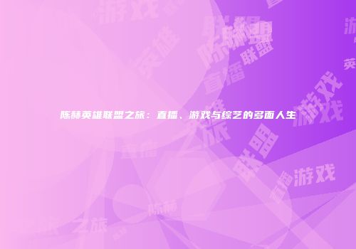 陈赫英雄联盟之旅：直播、游戏与综艺的多面人生