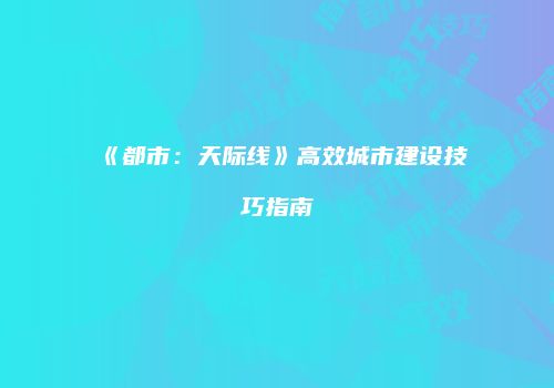 《都市：天际线》高效城市建设技巧指南