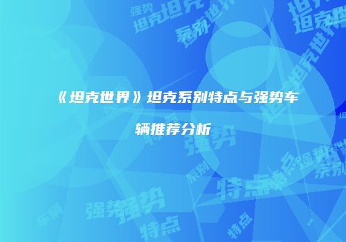 《坦克世界》坦克系别特点与强势车辆推荐分析