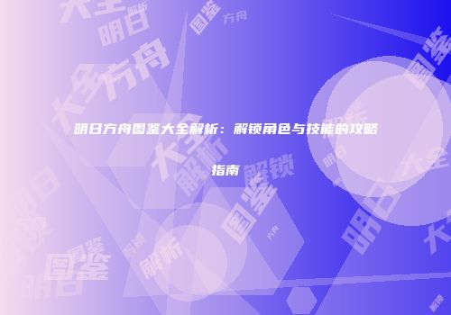 明日方舟图鉴大全解析：解锁角色与技能的攻略指南