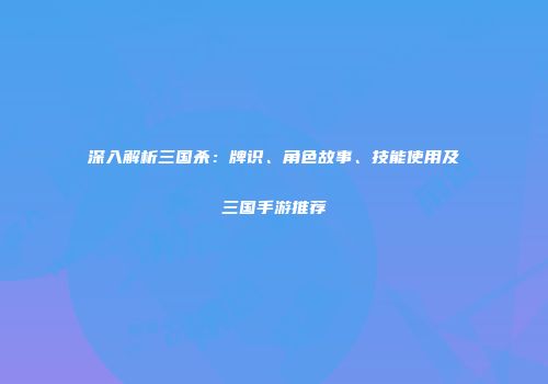 深入解析三国杀：牌识、角色故事、技能使用及三国手游推荐