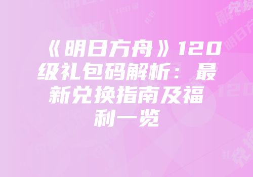 《明日方舟》120级礼包码解析：最新兑换指南及福利一览