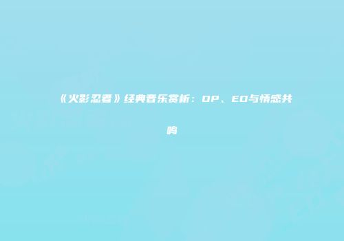 《火影忍者》经典音乐赏析：OP、ED与情感共鸣