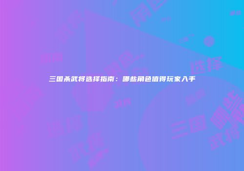 三国杀武将选择指南：哪些角色值得玩家入手
