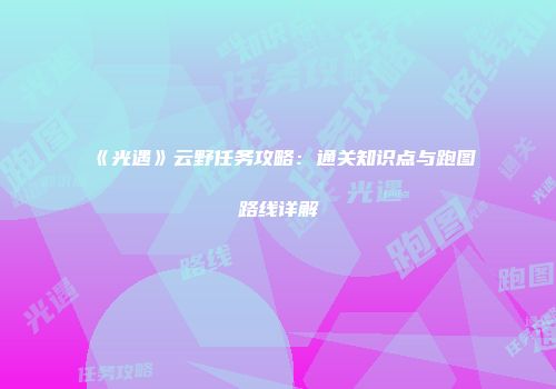 《光遇》云野任务攻略：通关知识点与跑图路线详解