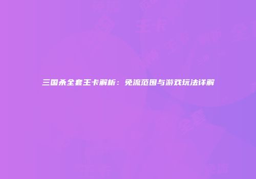 三国杀全套王卡解析：免流范围与游戏玩法详解