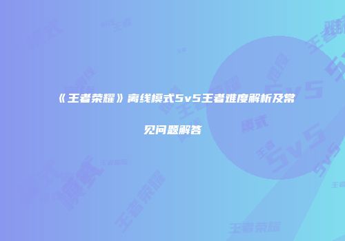 《王者荣耀》离线模式5v5王者难度解析及常见问题解答
