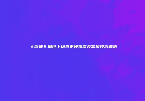 《原神》角色上场与更换指南及高级技巧解析