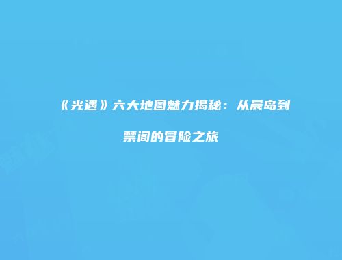 《光遇》六大地图魅力揭秘：从晨岛到禁阁的冒险之旅