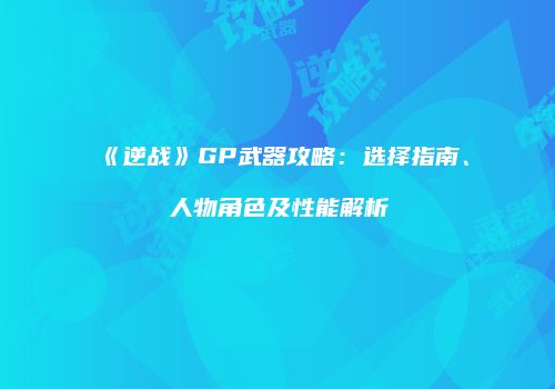 《逆战》GP武器攻略：选择指南、人物角色及性能解析