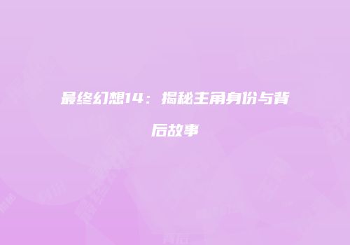 最终幻想14：揭秘主角身份与背后故事