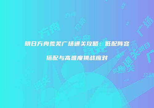 明日方舟荒芜广场通关攻略：低配阵容搭配与高难度挑战应对
