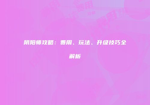 阴阳师攻略：费用、玩法、升级技巧全解析