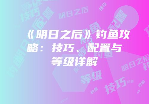 《明日之后》钓鱼攻略：技巧、配置与等级详解