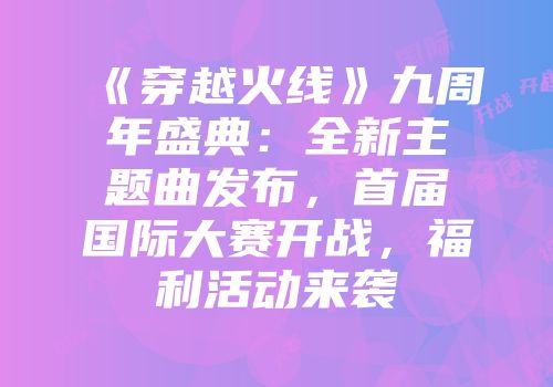 《穿越火线》九周年盛典：全新主题曲发布，首届国际大赛开战，福利活动来袭
