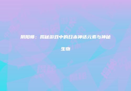 阴阳师：揭秘游戏中的日本神话元素与神秘生物