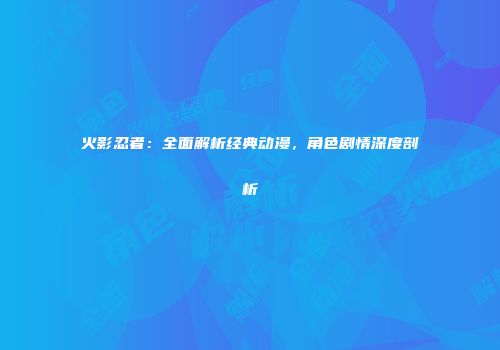火影忍者：全面解析经典动漫，角色剧情深度剖析