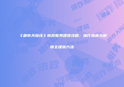 《都市天际线》市政服务建筑攻略：操作指南与解锁全建筑方法