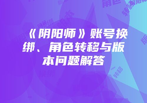 《阴阳师》账号换绑、角色转移与版本问题解答