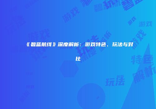 《碧蓝航线》深度解析：游戏特色、玩法与对比
