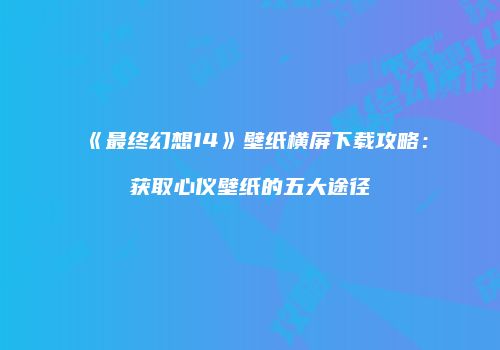 《最终幻想14》壁纸横屏下载攻略：获取心仪壁纸的五大途径