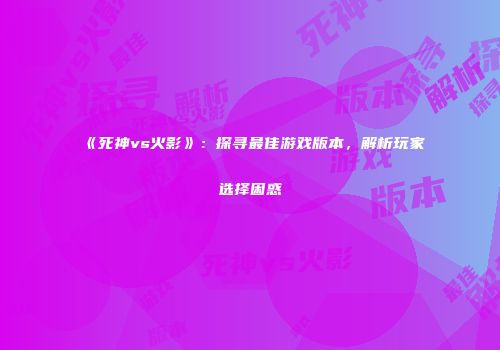 《死神vs火影》：探寻最佳游戏版本，解析玩家选择困惑