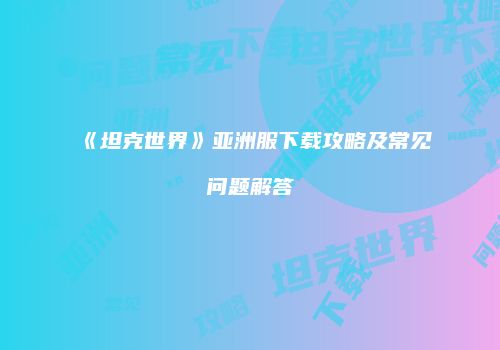 《坦克世界》亚洲服下载攻略及常见问题解答