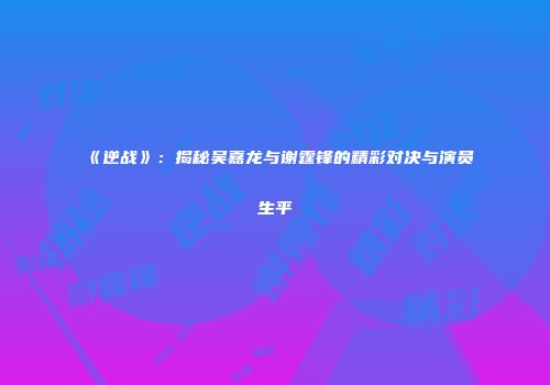 《逆战》：揭秘吴嘉龙与谢霆锋的精彩对决与演员生平