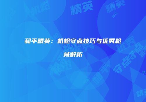 和平精英：机枪守点技巧与优秀枪械解析