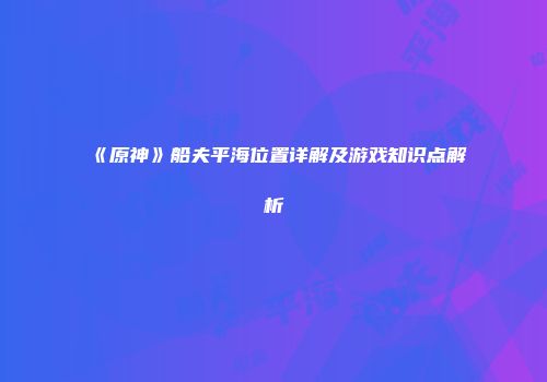 《原神》船夫平海位置详解及游戏知识点解析