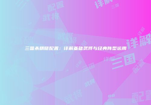 三国杀精髓配置：详解基础武将与经典阵型运用