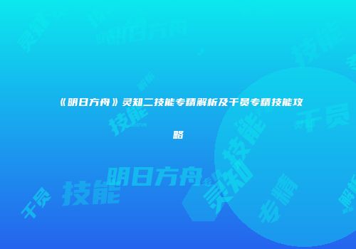 《明日方舟》灵知二技能专精解析及干员专精技能攻略