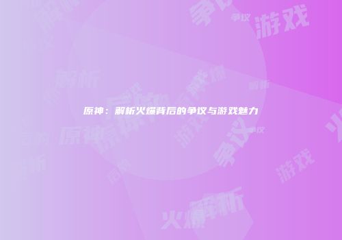 原神：解析火爆背后的争议与游戏魅力