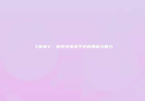 《原神》：探索现象级手游的奥秘与魅力