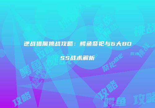 逆战猎魔挑战攻略：鳄鱼祭祀与6大BOSS战术解析