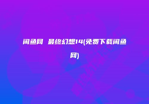 闲鱼网 最终幻想14(免费下载闲鱼网)