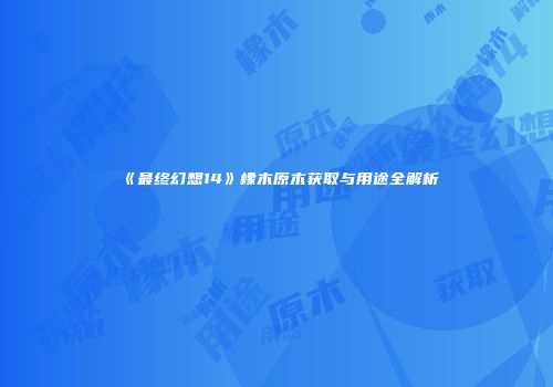 《最终幻想14》橡木原木获取与用途全解析