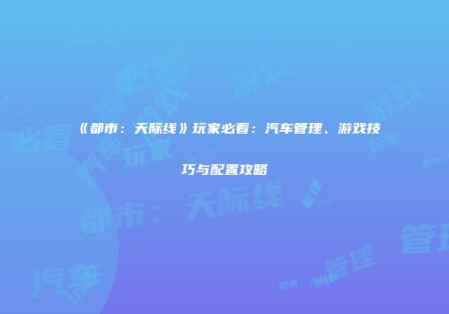 《都市：天际线》玩家必看：汽车管理、游戏技巧与配置攻略