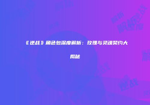 《逆战》角色包深度解析：玫瑰与灵魂契约大揭秘